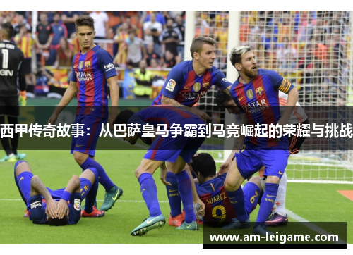 西甲传奇故事：从巴萨皇马争霸到马竞崛起的荣耀与挑战
