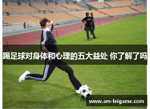 踢足球对身体和心理的五大益处 你了解了吗 踢足球对身体和心理的五大益处 你了解了吗