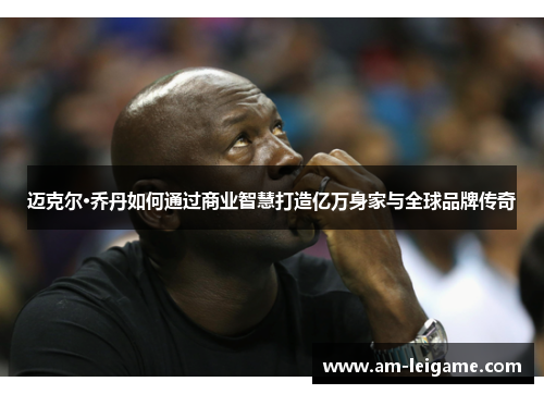 迈克尔·乔丹如何通过商业智慧打造亿万身家与全球品牌传奇 迈克尔·乔丹如何通过商业智慧打造亿万身家与全球品牌传奇