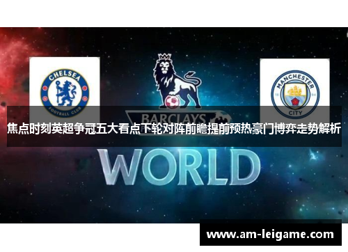焦点时刻英超争冠五大看点下轮对阵前瞻提前预热豪门博弈走势解析