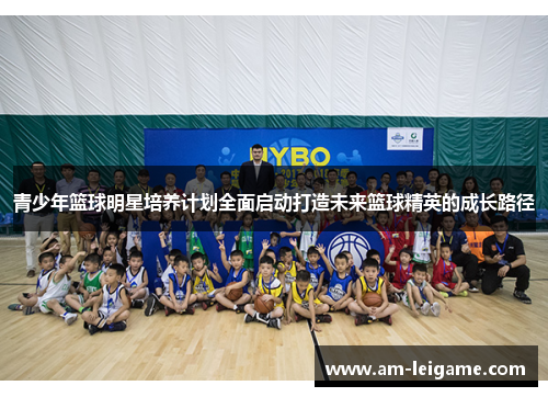青少年篮球明星培养计划全面启动打造未来篮球精英的成长路径 青少年篮球明星培养计划全面启动打造未来篮球精英的成长路径