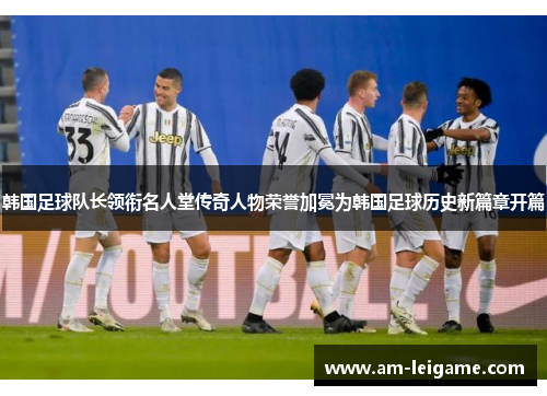 韩国足球队长领衔名人堂传奇人物荣誉加冕为韩国足球历史新篇章开篇 韩国足球队长领衔名人堂传奇人物荣誉加冕为韩国足球历史新篇章开篇