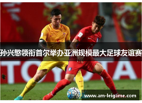 孙兴慜领衔首尔举办亚洲规模最大足球友谊赛 孙兴慜领衔首尔举办亚洲规模最大足球友谊赛
