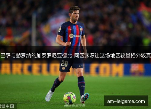 巴萨与赫罗纳的加泰罗尼亚德比 同区渊源让这场地区较量格外较真